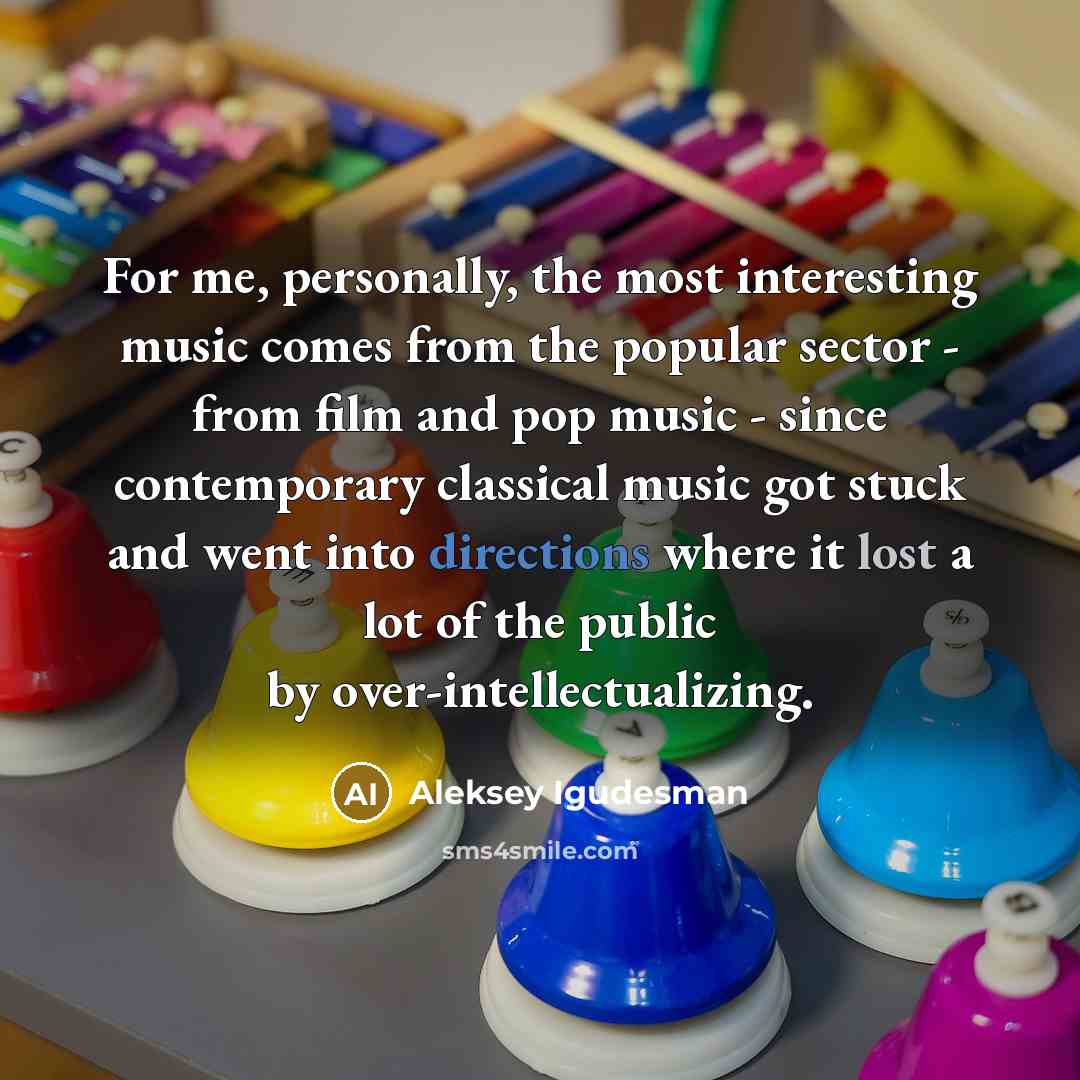 “For me, personally, the most interesting music comes from the popular sector - from film and pop music - since contemporary classical music got stuck and went into directions where it lost a lot of the public by over-intellectualizing.” quote by Aleksey Igudesman