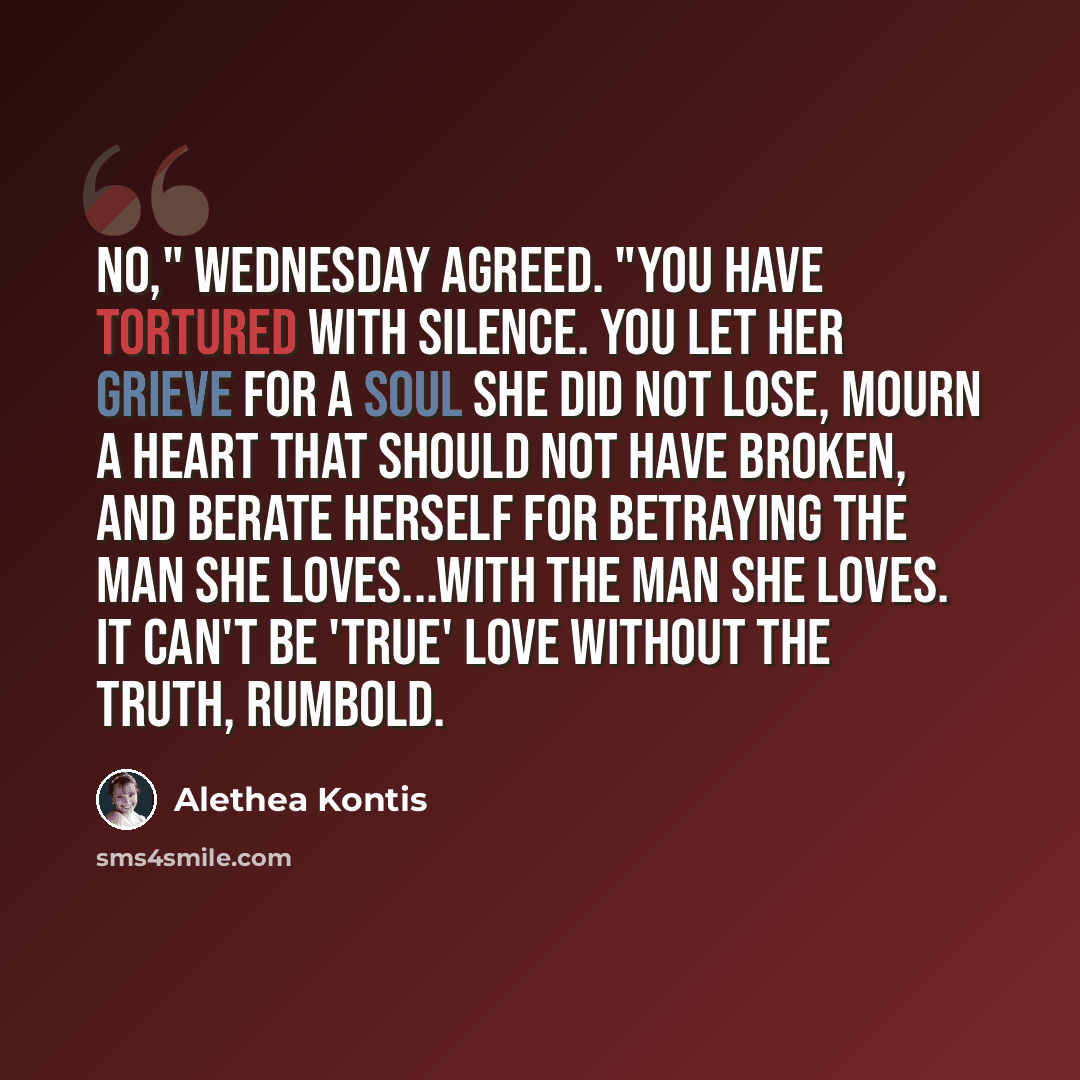 “No," Wednesday agreed. "You have tortured with silence. You let her grieve for a soul she did not lose, mourn a heart that should not have broken, and berate herself for betraying the man she loves...with the man she loves. It can't be 'true' love without the truth, Rumbold.” quote by Alethea Kontis