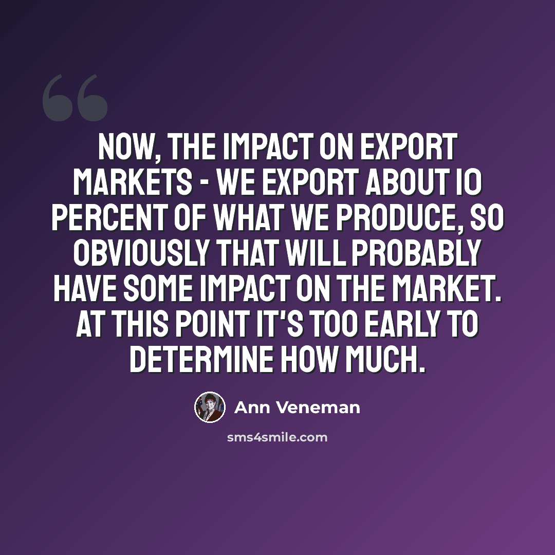 “Now, the impact on export markets - we export about 10 percent of what we produce, so obviously that will probably have some impact on the market. At this point it's too early to determine how much.” quote by Ann Veneman