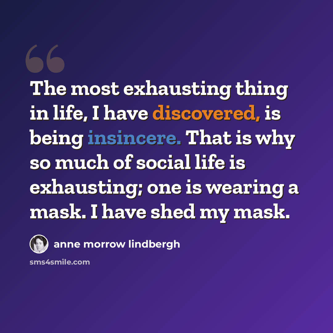 “The most exhausting thing in life, I have discovered, is being insincere. That is why so much of social life is exhausting; one is wearing a mask. I have shed my mask.” quote by Anne Morrow Lindbergh