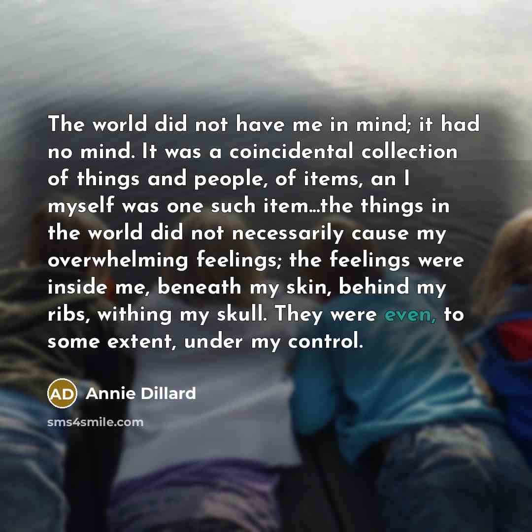 “The world did not have me in mind; it had no mind. It was a coincidental collection of things and people, of items, an I myself was one such item...the things in the world did not necessarily cause my overwhelming feelings; the feelings were inside me, beneath my skin, behind my ribs, withing my…” quote by Annie Dillard