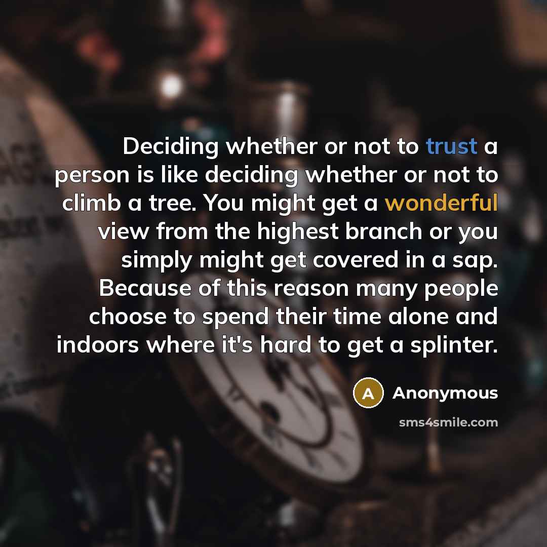 “Deciding whether or not to trust a person is like deciding whether or not to climb a tree. You might get a wonderful view from the highest branch or you simply might get covered in a sap. Because of this reason many people choose to spend their time alone and indoors where it's hard to get a…” quote by Anonymous