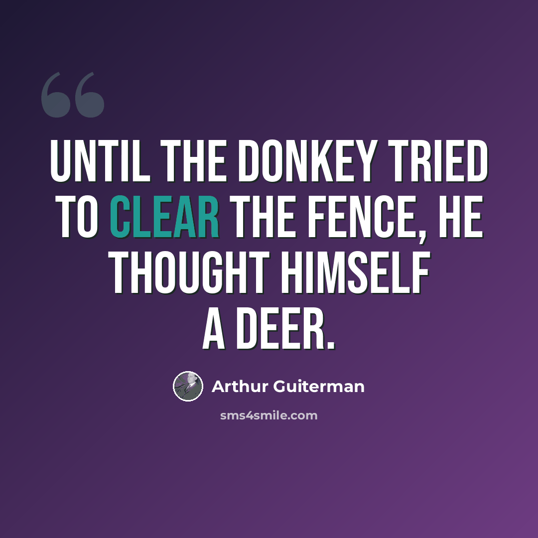 “Until the Donkey tried to clear The Fence, he thought himself a Deer.” quote by Arthur Guiterman