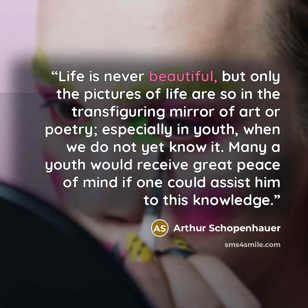 “Life is never beautiful, but only the pictures of life are so in the transfiguring mirror of art or poetry; especially in youth, when we do not yet know it. Many a youth would receive great peace of mind if one could assist him to this knowledge.” quote by Arthur Schopenhauer