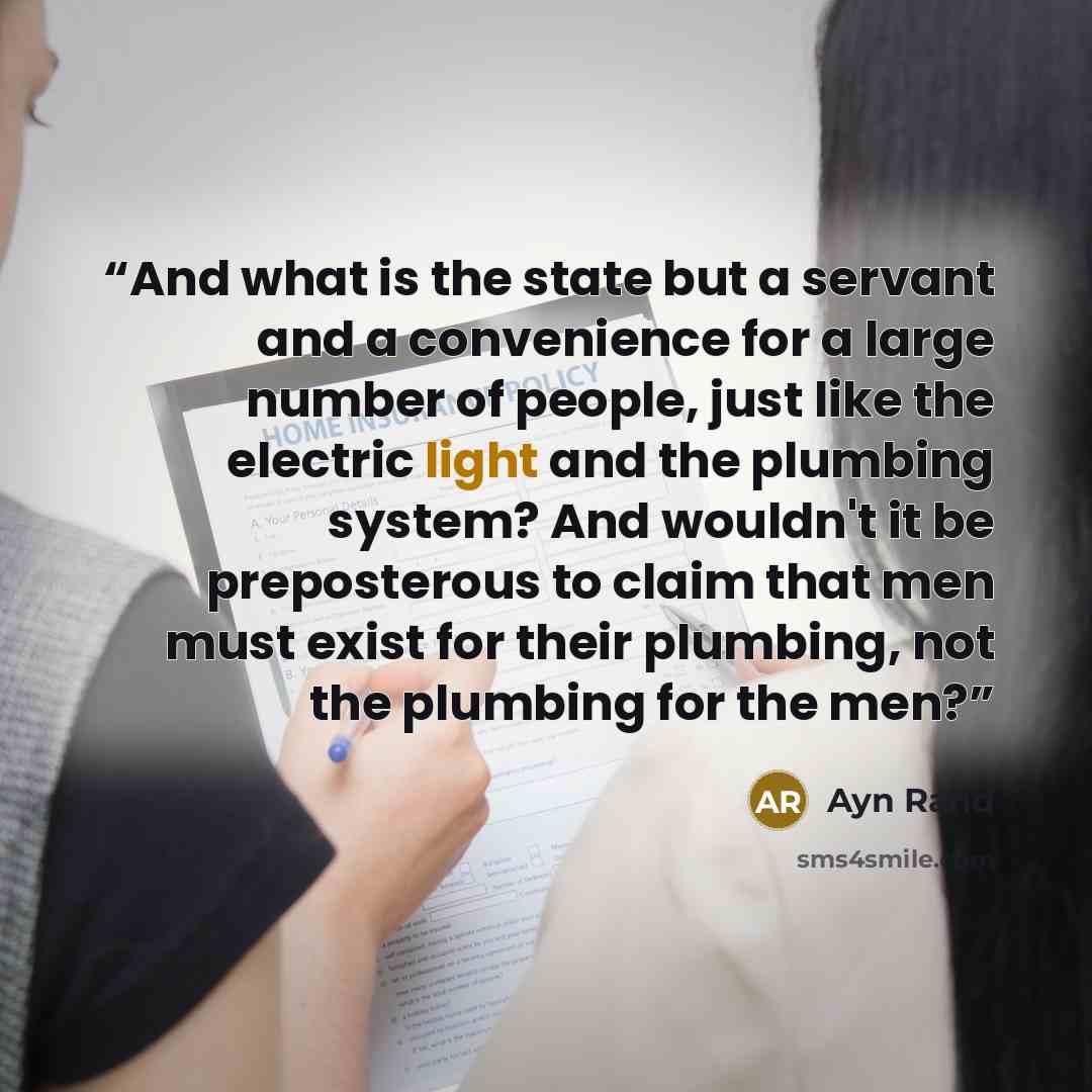 “And what is the state but a servant and a convenience for a large number of people, just like the electric light and the plumbing system? And wouldn't it be preposterous to claim that men must exist for their plumbing, not the plumbing for the men?” quote by Ayn Rand