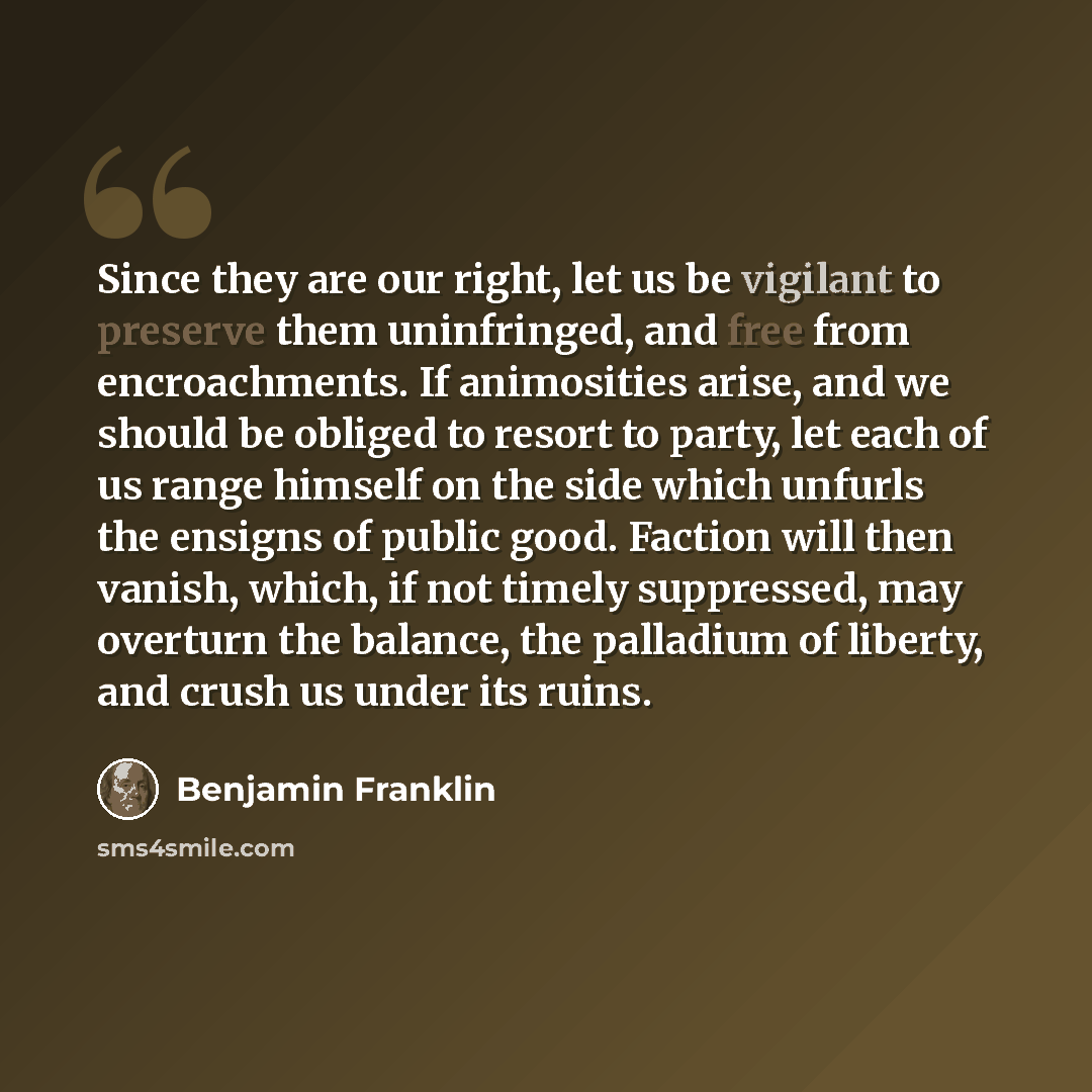“Since they are our right, let us be vigilant to preserve them uninfringed, and free from encroachments. If animosities arise, and we should be obliged to resort to party, let each of us range himself on the side which unfurls the ensigns of public good. Faction will then vanish, which, if not…” quote by Benjamin Franklin