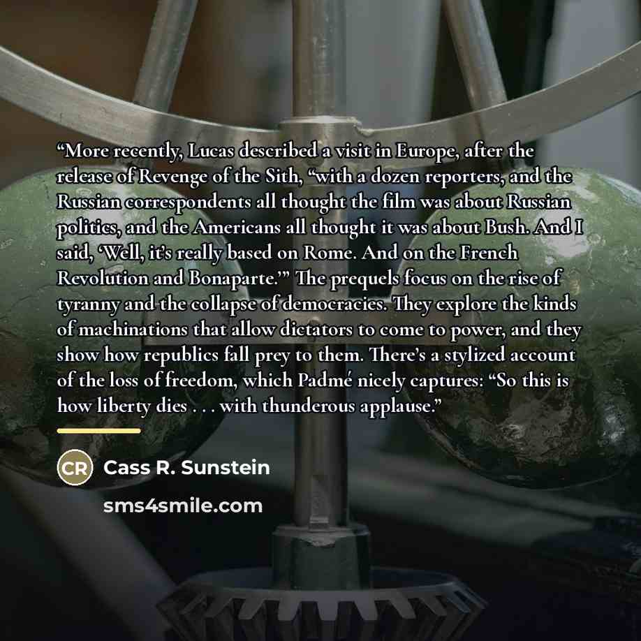 “More recently, Lucas described a visit in Europe, after the release of Revenge of the Sith, “with a dozen reporters, and the Russian correspondents all thought the film was about Russian politics, and the Americans all thought it was about Bush. And I said, ‘Well, it’s really based on Rome. And on…” quote by Cass R. Sunstein