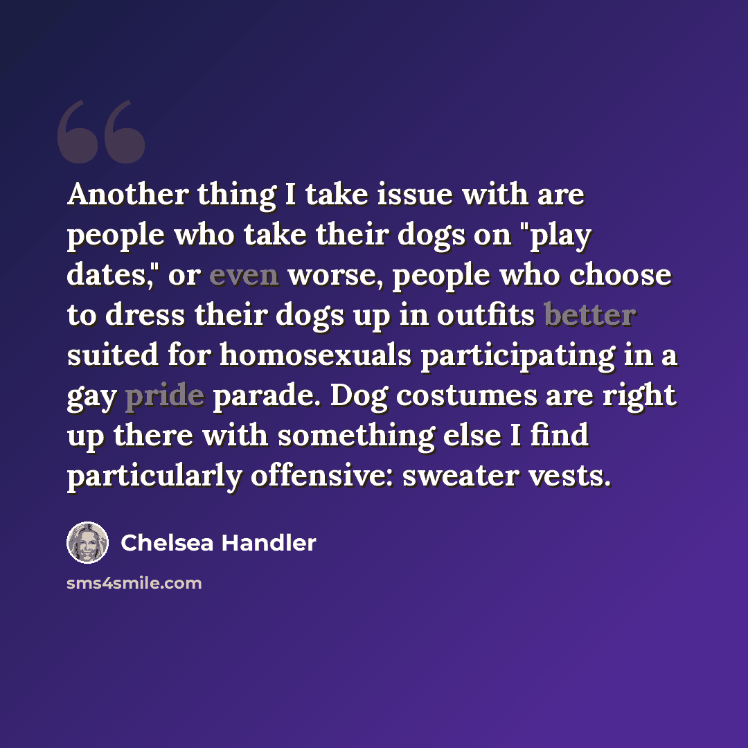 “Another thing I take issue with are people who take their dogs on "play dates," or even worse, people who choose to dress their dogs up in outfits better suited for homosexuals participating in a gay pride parade. Dog costumes are right up there with something else I find particularly offensive…” quote by Chelsea Handler