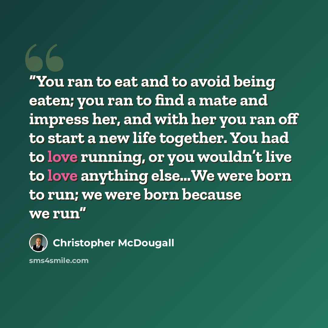 “You ran to eat and to avoid being eaten; you ran to find a mate and impress her, and with her you ran off to start a new life together. You had to love running, or you wouldn’t live to love anything else…We were born to run; we were born because we run” quote by Christopher McDougall