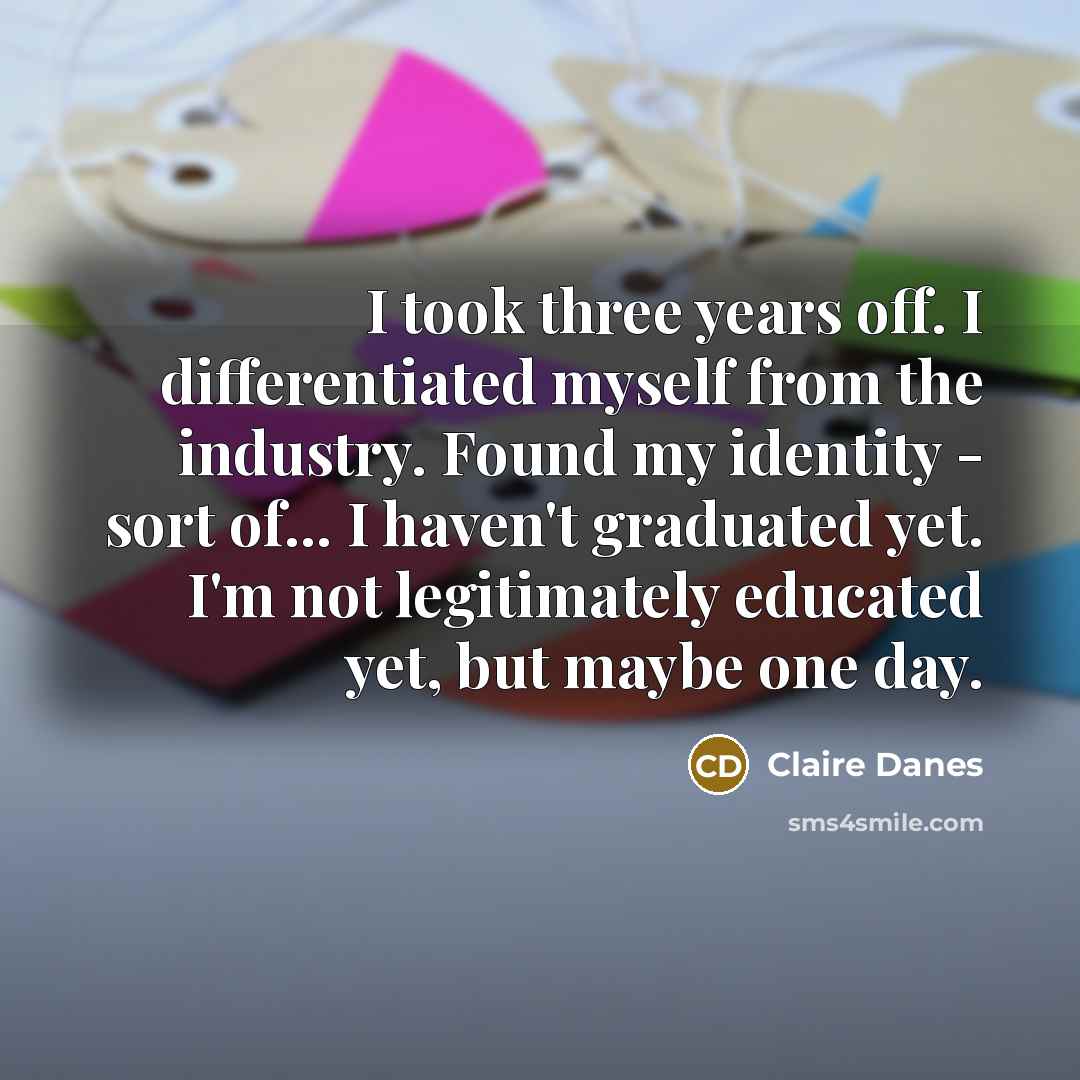 “I took three years off. I differentiated myself from the industry. Found my identity - sort of... I haven't graduated yet. I'm not legitimately educated yet, but maybe one day.” quote by Claire Danes