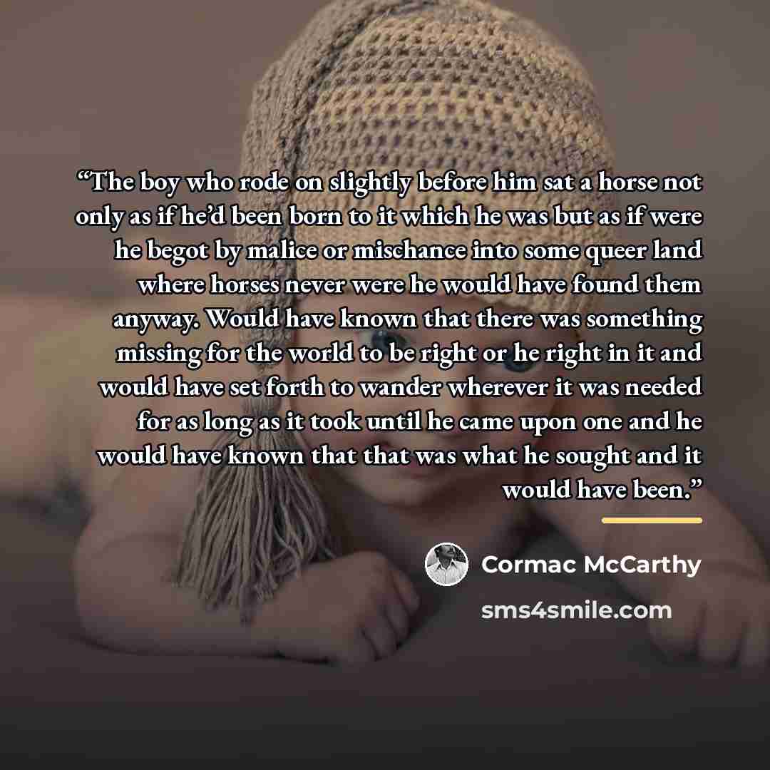 “The boy who rode on slightly before him sat a horse not only as if he’d been born to it which he was but as if were he begot by malice or mischance into some queer land where horses never were he would have found them anyway. Would have known that there was something missing for the world to be…” quote by Cormac McCarthy