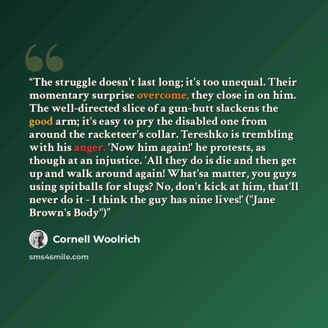 “The struggle doesn't last long; it's too unequal. Their momentary surprise overcome, they close in on him. The well-directed slice of a gun-butt slackens the good arm; it's easy to pry the disabled one from around the racketeer's collar. Tereshko is trembling with his anger. 'Now him again!' he…” quote by Cornell Woolrich