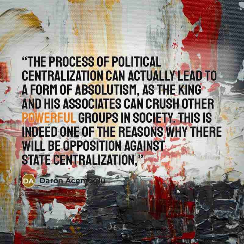 “The process of political centralization can actually lead to a form of absolutism, as the king and his associates can crush other powerful groups in society. This is indeed one of the reasons why there will be opposition against state centralization,” quote by Daron Acemoğlu