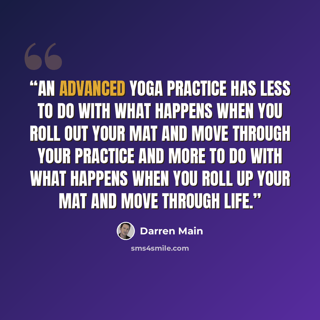 “An advanced yoga practice has less to do with what happens when you roll out your mat and move through your practice and more to do with what happens when you roll up your mat and move through life.” quote by Darren Main