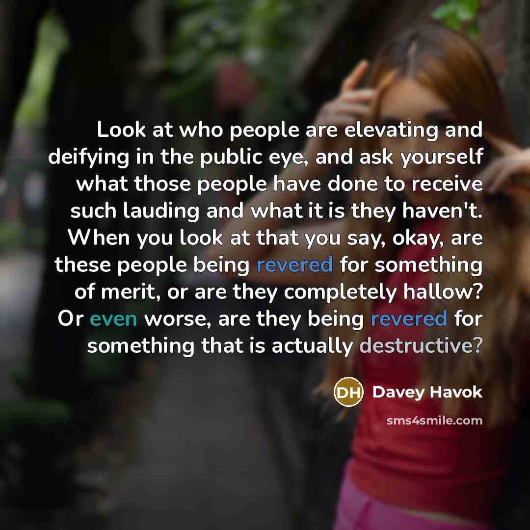 “Look at who people are elevating and deifying in the public eye, and ask yourself what those people have done to receive such lauding and what it is they haven't. When you look at that you say, okay, are these people being revered for something of merit, or are they completely hallow? Or even…” quote by Davey Havok