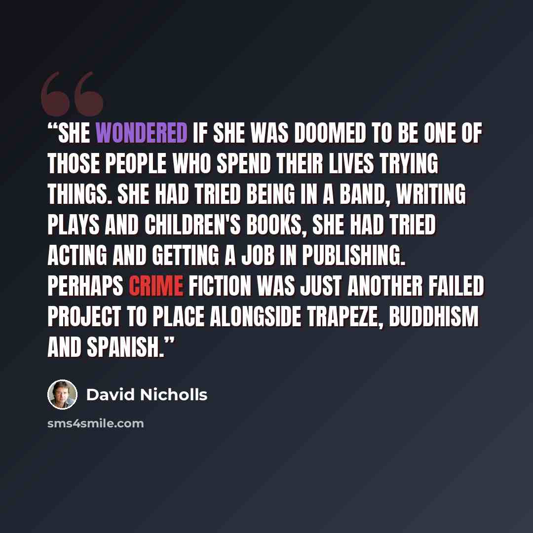 “She wondered if she was doomed to be one of those people who spend their lives trying things. She had tried being in a band, writing plays and children's books, she had tried acting and getting a job in publishing. Perhaps crime fiction was just another failed project to place alongside trapeze…” quote by David Nicholls