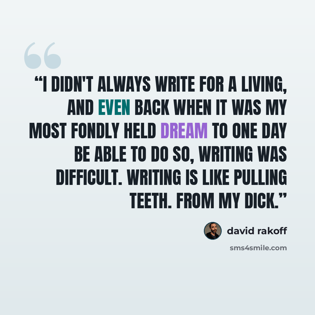 “I didn't always write for a living, and even back when it was my most fondly held dream to one day be able to do so, writing was difficult. Writing is like pulling teeth. From my dick.” quote by David Rakoff
