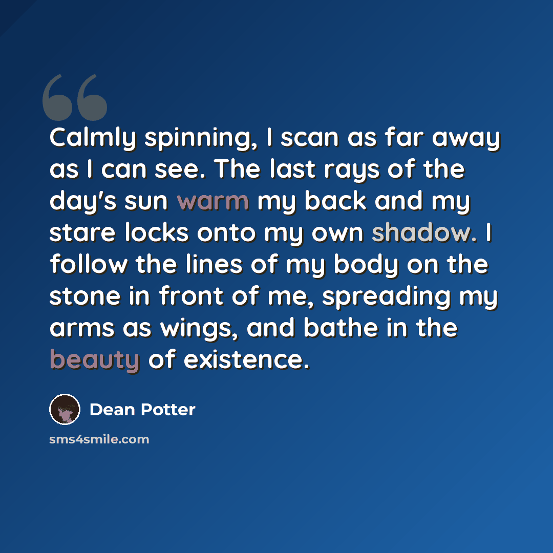 “Calmly spinning, I scan as far away as I can see. The last rays of the day's sun warm my back and my stare locks onto my own shadow. I follow the lines of my body on the stone in front of me, spreading my arms as wings, and bathe in the beauty of existence.” quote by Dean Potter