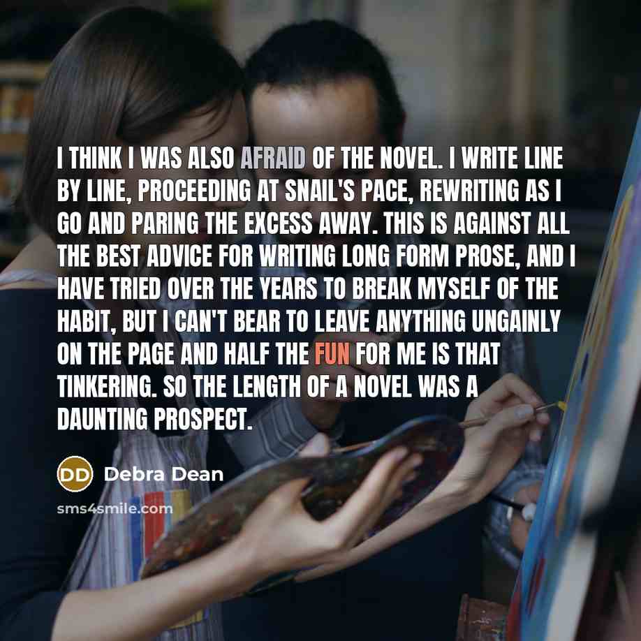 “I think I was also afraid of the novel. I write line by line, proceeding at snail's pace, rewriting as I go and paring the excess away. This is against all the best advice for writing long form prose, and I have tried over the years to break myself of the habit, but I can't bear to leave anything…” quote by Debra Dean