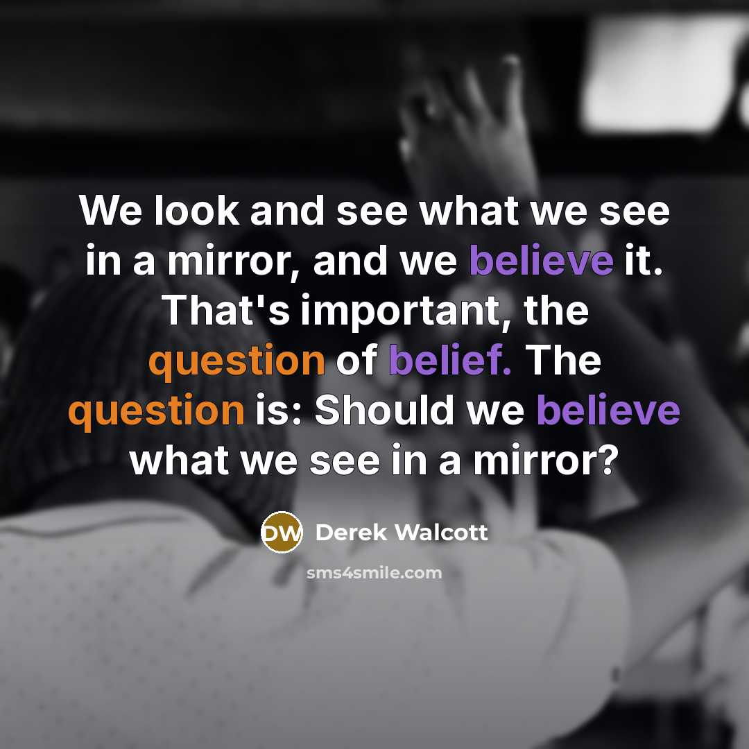 “We look and see what we see in a mirror, and we believe it. That's important, the question of belief. The question is: Should we believe what we see in a mirror?” quote by Derek Walcott