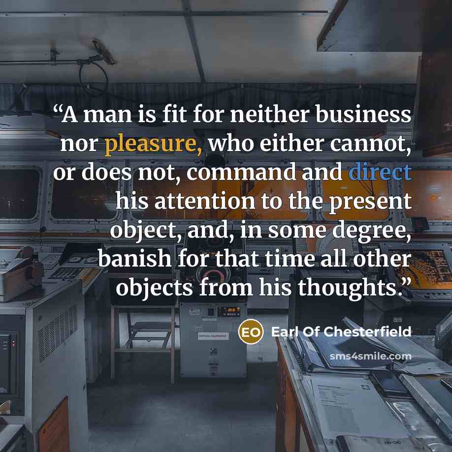 “A man is fit for neither business nor pleasure, who either cannot, or does not, command and direct his attention to the present object, and, in some degree, banish for that time all other objects from his thoughts.” quote by Earl of Chesterfield