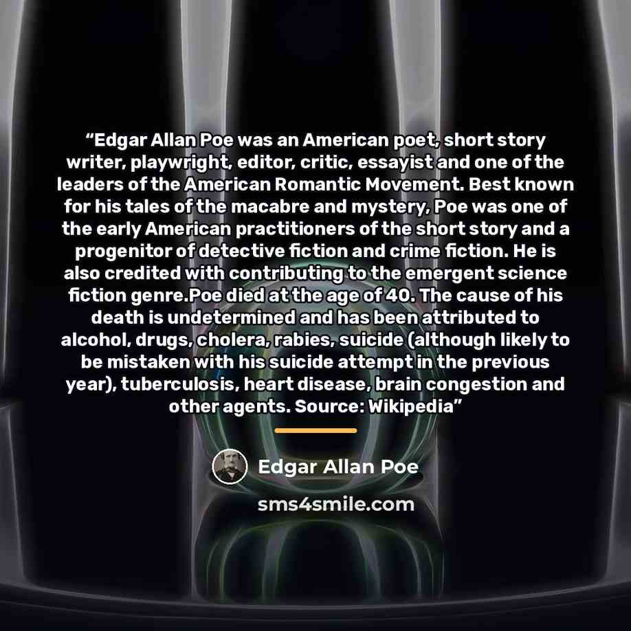 “Edgar Allan Poe was an American poet, short story writer, playwright, editor, critic, essayist and one of the leaders of the American Romantic Movement. Best known for his tales of the macabre and mystery, Poe was one of the early American practitioners of the short story and a progenitor of…” quote by Edgar Allan Poe