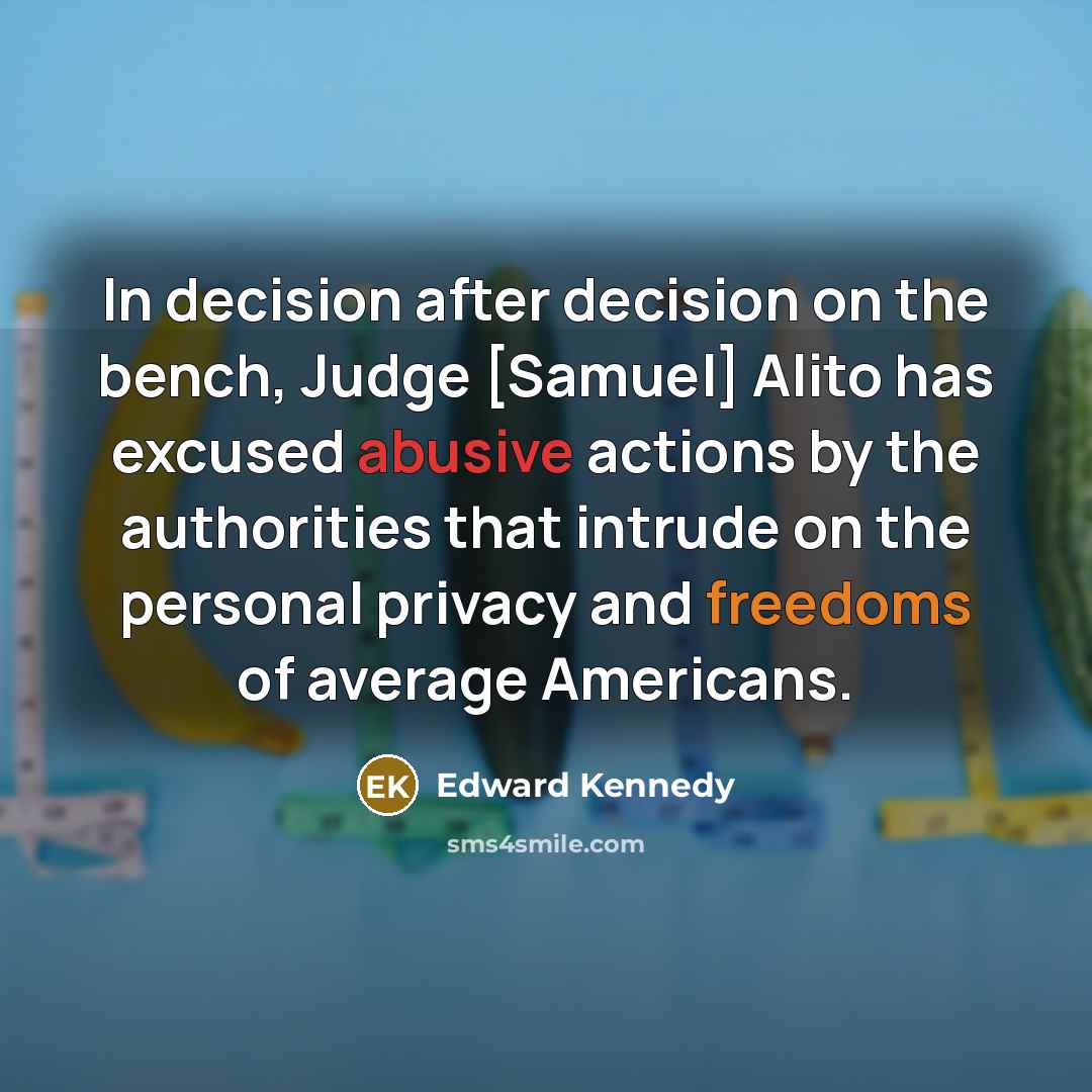 “In decision after decision on the bench, Judge [Samuel] Alito has excused abusive actions by the authorities that intrude on the personal privacy and freedoms of average Americans.” quote by Edward Kennedy