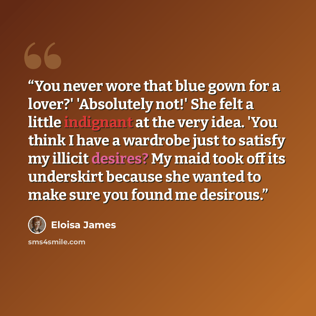 “You never wore that blue gown for a lover?' 'Absolutely not!' She felt a little indignant at the very idea. 'You think I have a wardrobe just to satisfy my illicit desires? My maid took off its underskirt because she wanted to make sure you found me desirous.” quote by Eloisa James