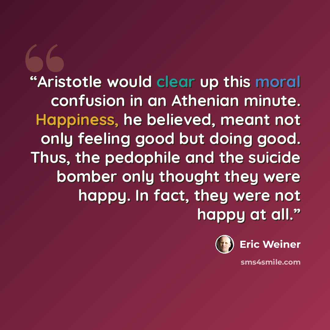 “Aristotle would clear up this moral confusion in an Athenian minute. Happiness, he believed, meant not only feeling good but doing good. Thus, the pedophile and the suicide bomber only thought they were happy. In fact, they were not happy at all.” quote by Eric Weiner