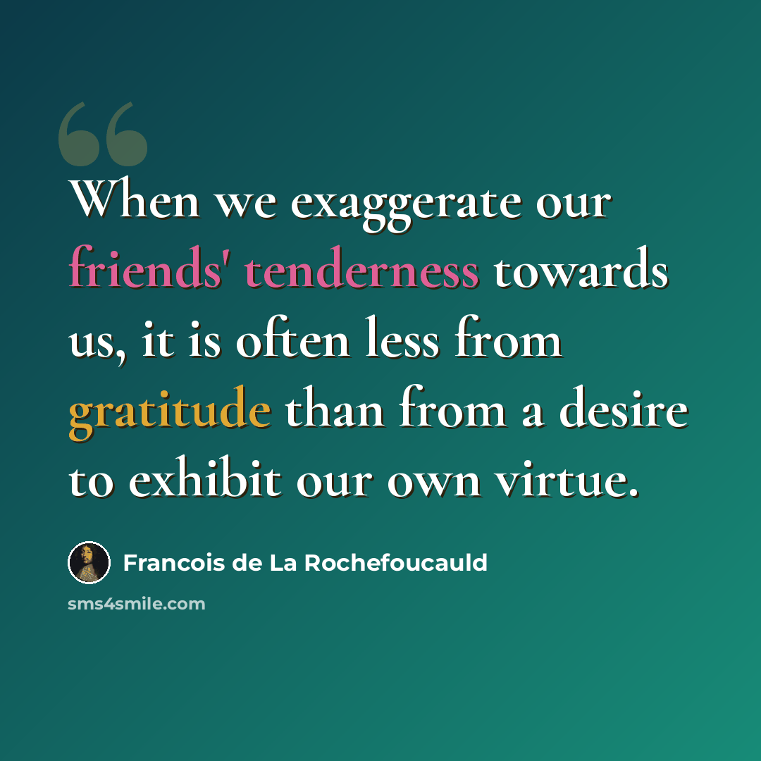 “When we exaggerate our friends' tenderness towards us, it is often less from gratitude than from a desire to exhibit our own virtue.” quote by Francois de La Rochefoucauld
