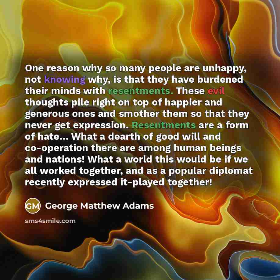 “One reason why so many people are unhappy, not knowing why, is that they have burdened their minds with resentments. These evil thoughts pile right on top of happier and generous ones and smother them so that they never get expression. Resentments are a form of hate… What a dearth of good will and…” quote by George Matthew Adams