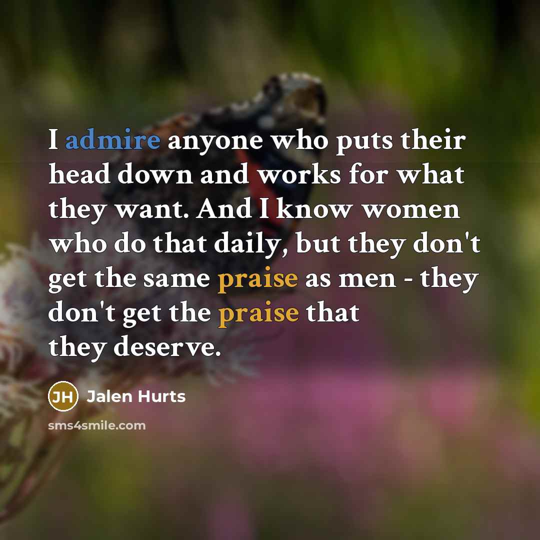 “I admire anyone who puts their head down and works for what they want. And I know women who do that daily, but they don't get the same praise as men - they don't get the praise that they deserve.” quote by Jalen Hurts