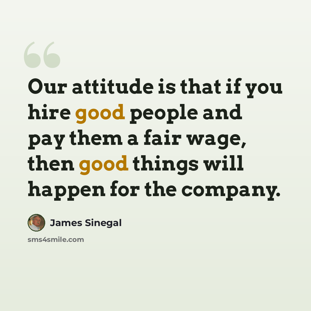 “Our attitude is that if you hire good people and pay them a fair wage, then good things will happen for the company.” quote by James Sinegal