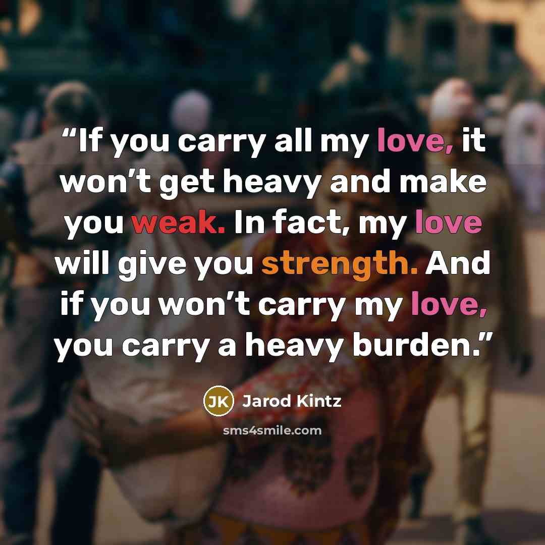 “If you carry all my love, it won’t get heavy and make you weak. In fact, my love will give you strength. And if you won’t carry my love, you carry a heavy burden.” quote by Jarod Kintz