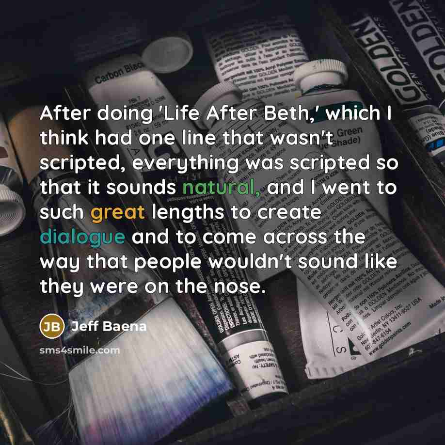 “After doing 'Life After Beth,' which I think had one line that wasn't scripted, everything was scripted so that it sounds natural, and I went to such great lengths to create dialogue and to come across the way that people wouldn't sound like they were on the nose.” quote by Jeff Baena