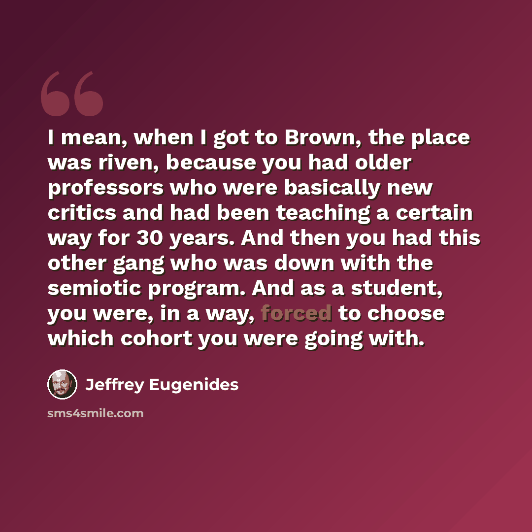 “I mean, when I got to Brown, the place was riven, because you had older professors who were basically new critics and had been teaching a certain way for 30 years. And then you had this other gang who was down with the semiotic program. And as a student, you were, in a way, forced to choose which…” quote by Jeffrey Eugenides