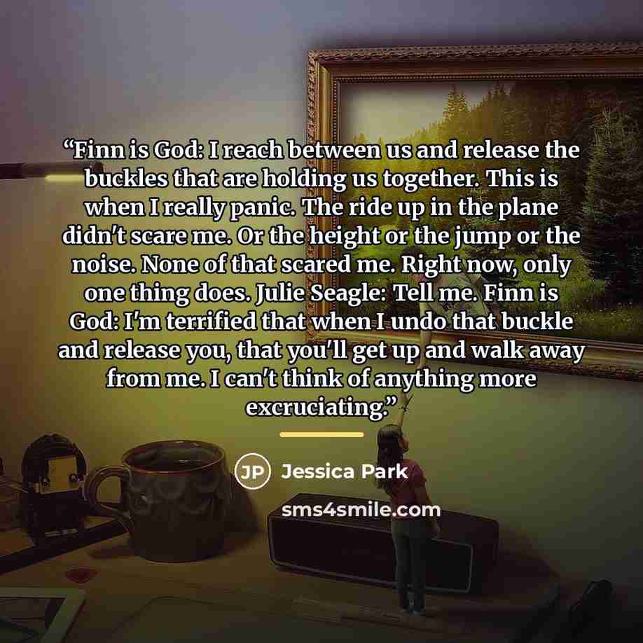“Finn is God: I reach between us and release the buckles that are holding us together. This is when I really panic. The ride up in the plane didn't scare me. Or the height or the jump or the noise. None of that scared me. Right now, only one thing does. Julie Seagle: Tell me. Finn is God: I'm…” quote by Jessica Park