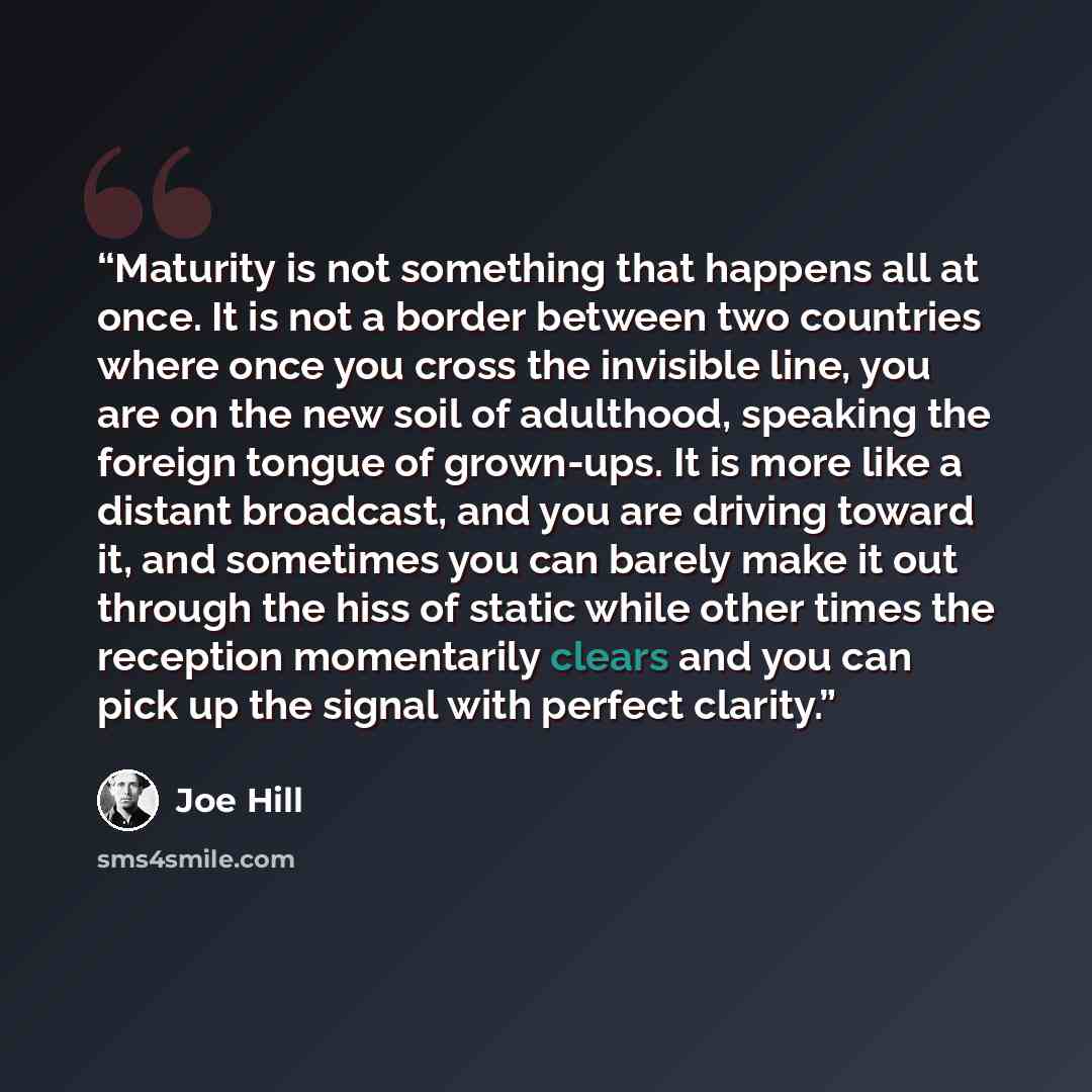 “Maturity is not something that happens all at once. It is not a border between two countries where once you cross the invisible line, you are on the new soil of adulthood, speaking the foreign tongue of grown-ups. It is more like a distant broadcast, and you are driving toward it, and sometimes…” quote by Joe Hill