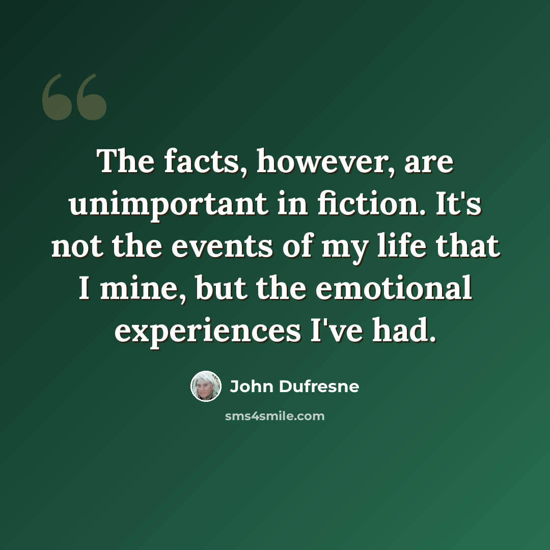 “The facts, however, are unimportant in fiction. It's not the events of my life that I mine, but the emotional experiences I've had.” quote by John Dufresne