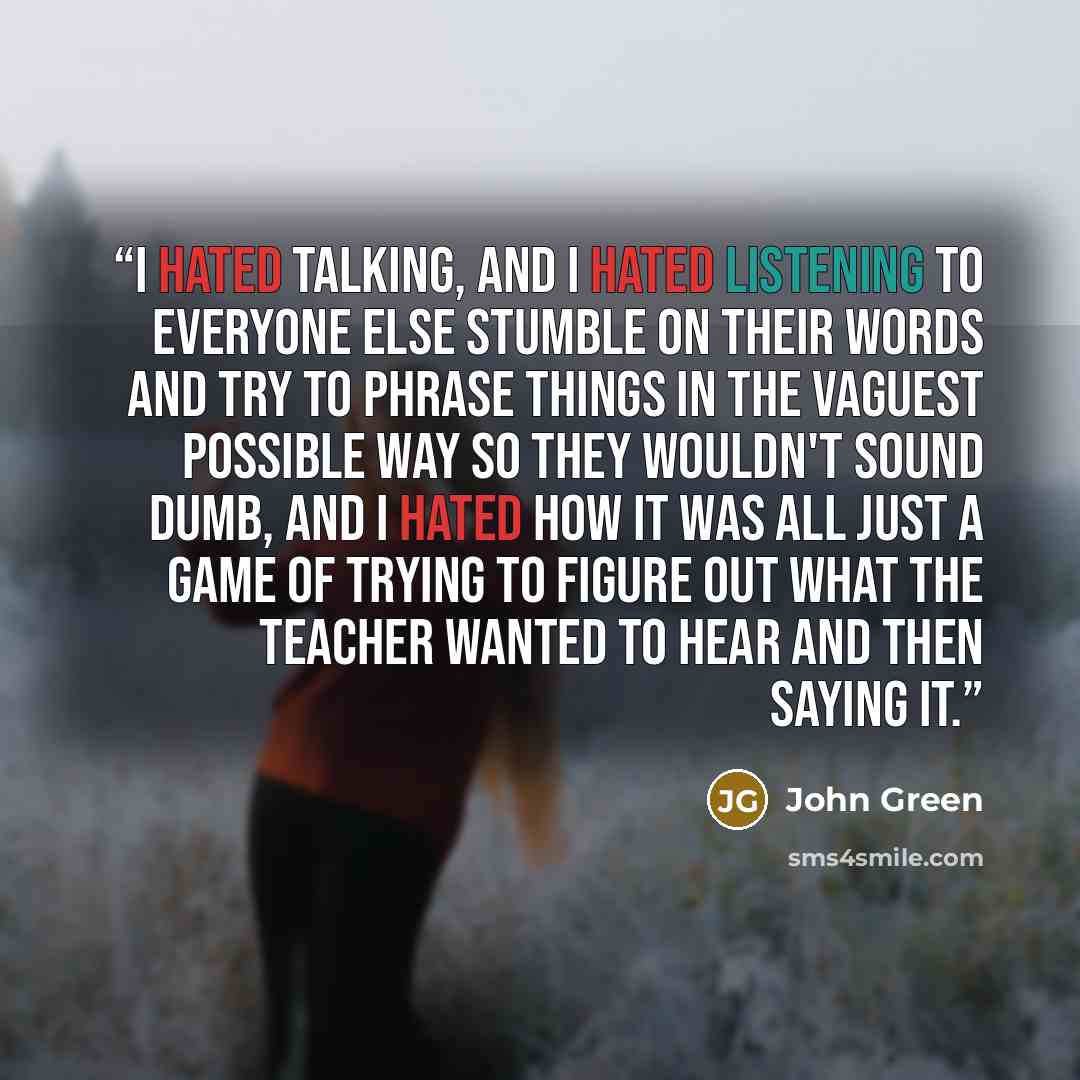 “I hated talking, and I hated listening to everyone else stumble on their words and try to phrase things in the vaguest possible way so they wouldn't sound dumb, and I hated how it was all just a game of trying to figure out what the teacher wanted to hear and then saying it.” quote by John Green