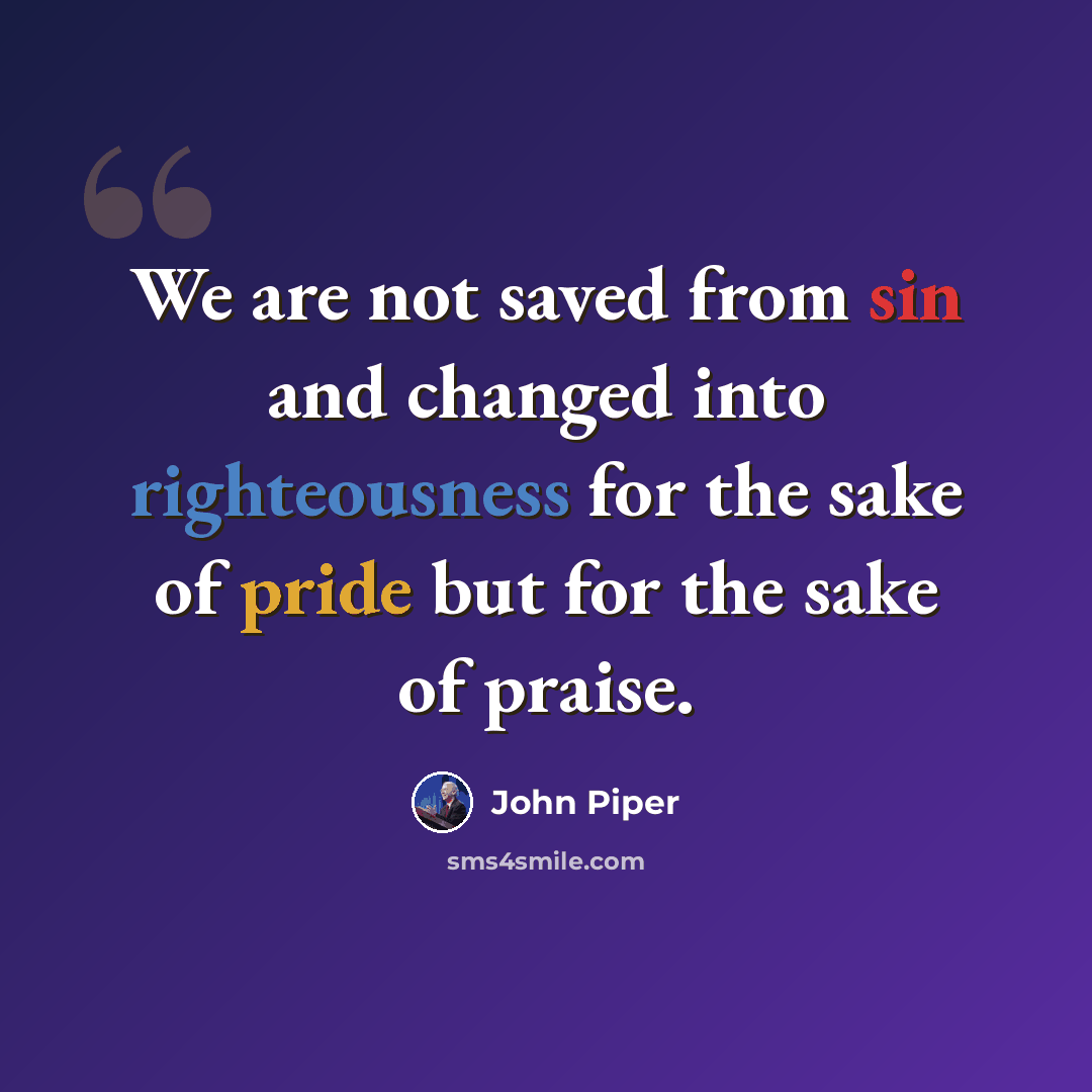 “We are not saved from sin and changed into righteousness for the sake of pride but for the sake of praise.” quote by John Piper