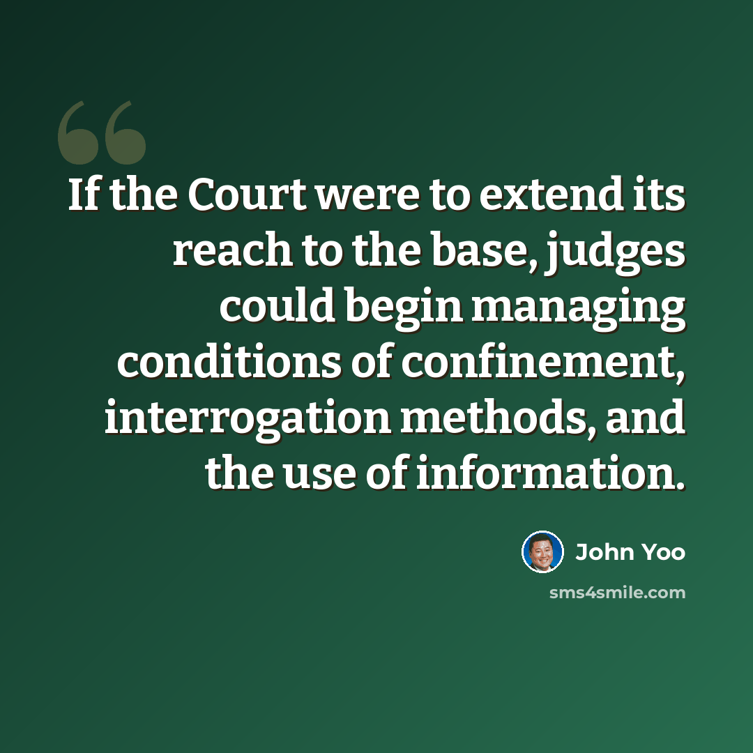 “If the Court were to extend its reach to the base, judges could begin managing conditions of confinement, interrogation methods, and the use of information.” quote by John Yoo