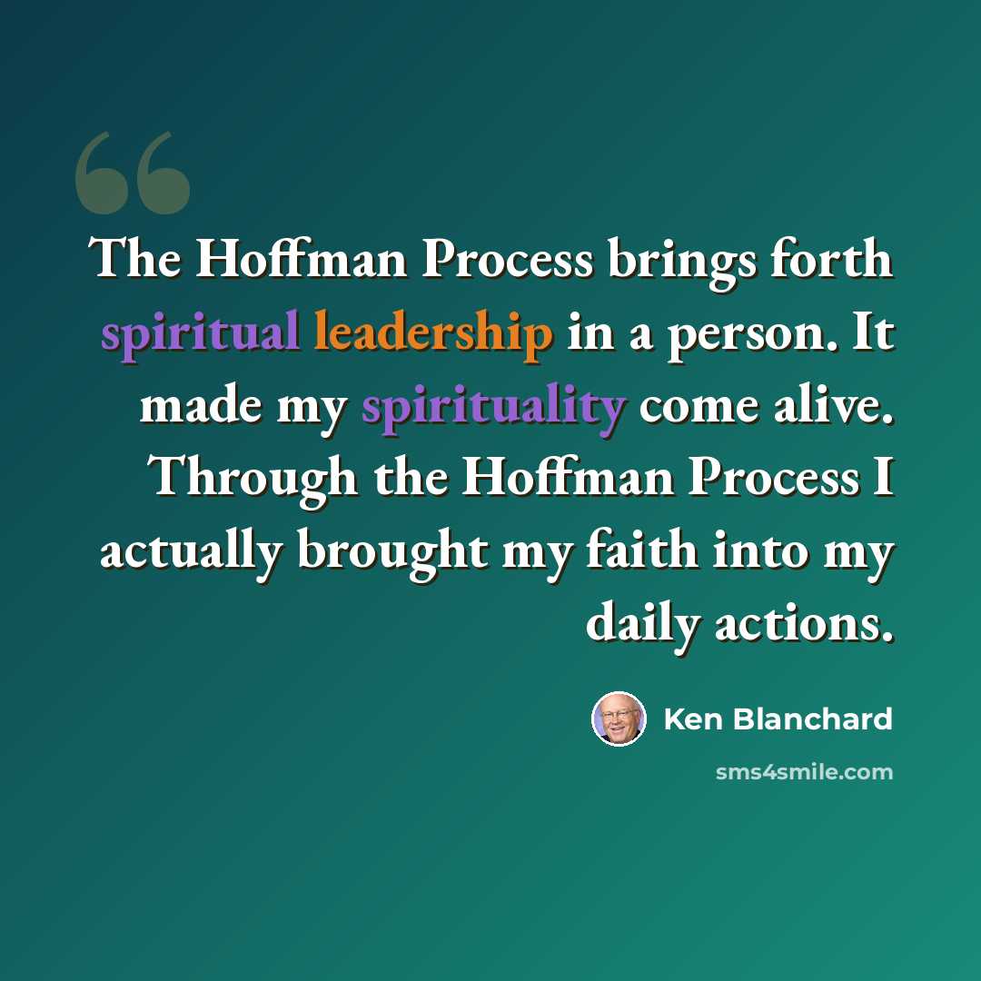 “The Hoffman Process brings forth spiritual leadership in a person. It made my spirituality come alive. Through the Hoffman Process I actually brought my faith into my daily actions.” quote by Ken Blanchard