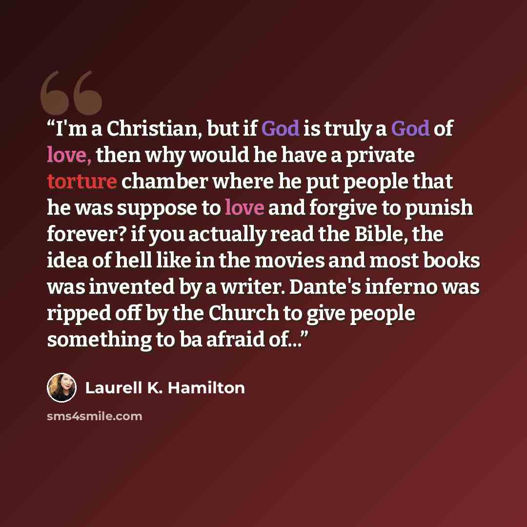 “I'm a Christian, but if God is truly a God of love, then why would he have a private torture chamber where he put people that he was suppose to love and forgive to punish forever? if you actually read the Bible, the idea of hell like in the movies and most books was invented by a writer. Dante's…” quote by Laurell K. Hamilton