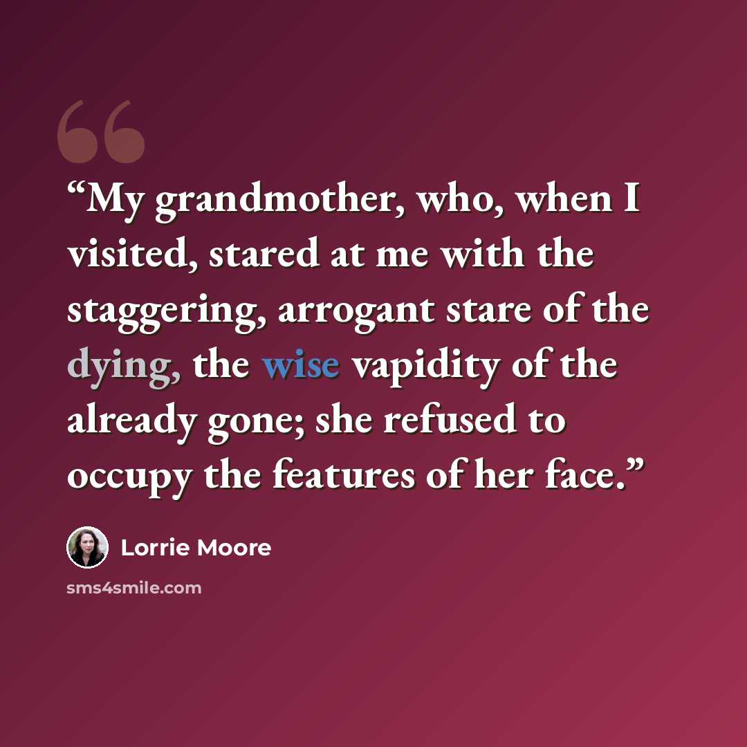 “My grandmother, who, when I visited, stared at me with the staggering, arrogant stare of the dying, the wise vapidity of the already gone; she refused to occupy the features of her face.” quote by Lorrie Moore