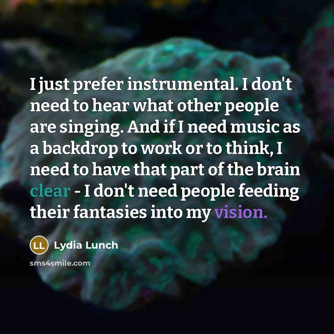 “I just prefer instrumental. I don't need to hear what other people are singing. And if I need music as a backdrop to work or to think, I need to have that part of the brain clear - I don't need people feeding their fantasies into my vision.” quote by Lydia Lunch