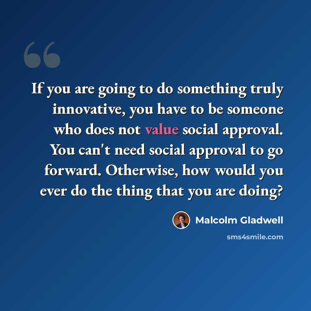 “If you are going to do something truly innovative, you have to be someone who does not value social approval. You can't need social approval to go forward. Otherwise, how would you ever do the thing that you are doing?” quote by Malcolm Gladwell
