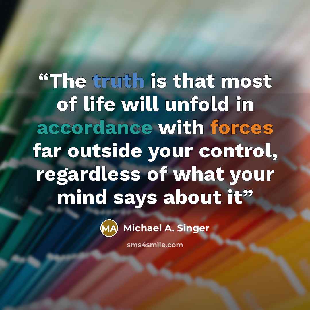 “The truth is that most of life will unfold in accordance with forces far outside your control, regardless of what your mind says about it” quote by Michael A. Singer