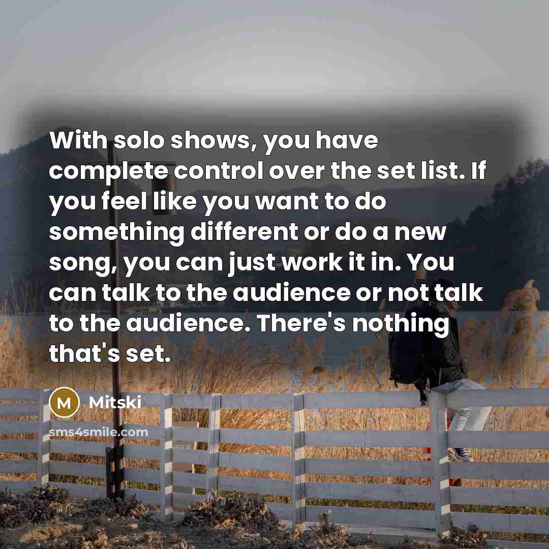 “With solo shows, you have complete control over the set list. If you feel like you want to do something different or do a new song, you can just work it in. You can talk to the audience or not talk to the audience. There's nothing that's set.” quote by Mitski