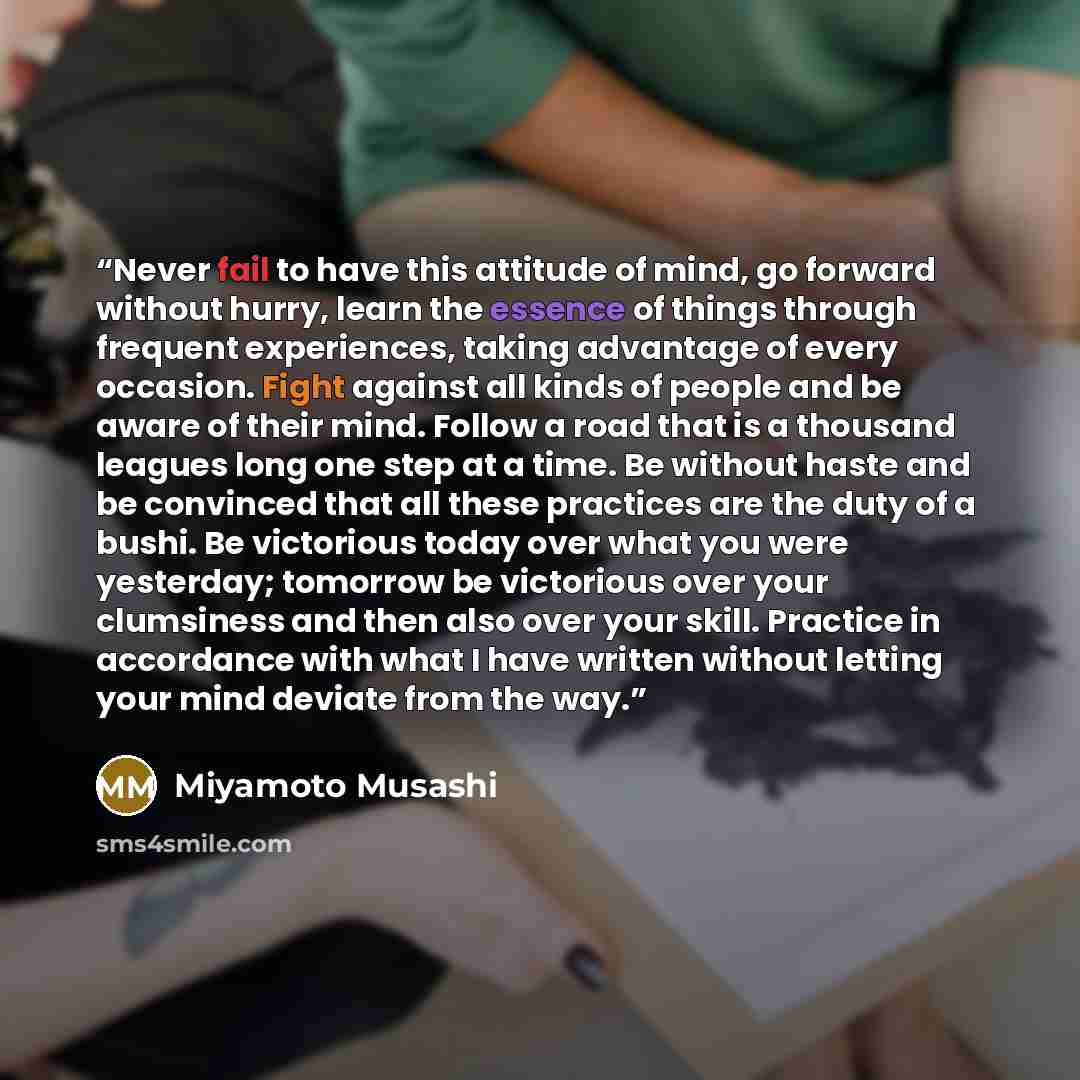 “Never fail to have this attitude of mind, go forward without hurry, learn the essence of things through frequent experiences, taking advantage of every occasion. Fight against all kinds of people and be aware of their mind. Follow a road that is a thousand leagues long one step at a time. Be…” quote by Miyamoto Musashi